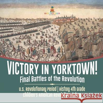 Victory in Yorktown! Final Battles of the Revolution U.S. Revolutionary Period History 4th Grade Children's American Revolution History Baby Professor 9781541950368 Baby Professor