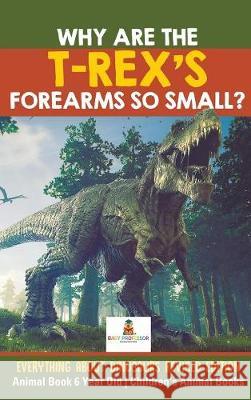 Why Are The T-Rex's Forearms So Small? Everything about Dinosaurs Revised Edition - Animal Book 6 Year Old Children's Animal Books Baby Professor 9781541968387