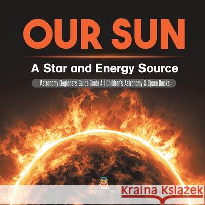 Our Sun: A Star and Energy Source Astronomy Beginners' Guide Grade 4 Children's Astronomy & Space Books Baby Professor 9781541978119