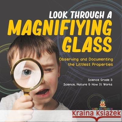 Look Through a Magnifiying Glass: Observing and Documenting the Littlest Properties Science Grade 3 Science, Nature & How It Works Baby Professor 9781541978881 Baby Professor