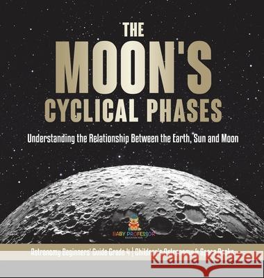 The Moon's Cyclical Phases: Understanding the Relationship Between the Earth, Sun and Moon Astronomy Beginners' Guide Grade 4 Children's Astronomy & Space Books Baby Professor 9781541980600 Baby Professor