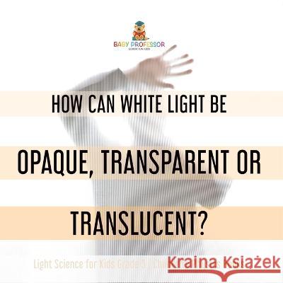 How Can White Light Be Opaque, Transparent or Translucent? Light Science for Kids Grade 5 Children\'s Physics Books Baby Professor 9781541981164 Baby Professor