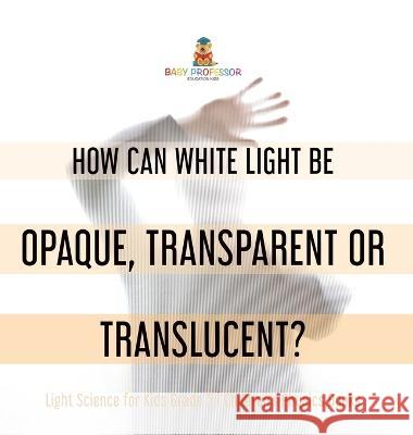 How Can White Light Be Opaque, Transparent or Translucent? Light Science for Kids Grade 5 Children\'s Physics Books Baby Professor 9781541986572 Baby Professor