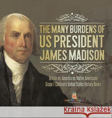 The Many Burdens of US President James Madison Britain vs. America vs. Native Americans Grade 7 Children\'s United States History Books Baby Professor 9781541989009 Baby Professor