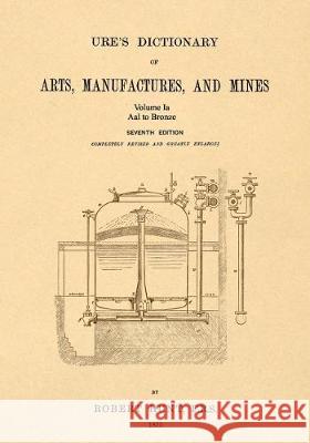 Ure's Dictionary of Arts, Manufactures, and Mines; Volume Ia: Aal to Bronze Robert Hunt 9781542102353