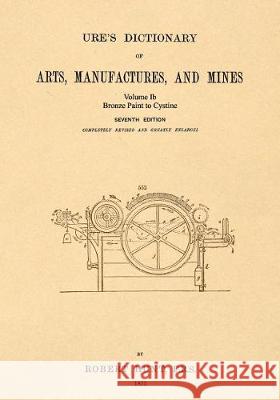 Ure's Dictionary of Arts, Manufactures and Mines; Volume Ib: Bronze Paint to Cystine Robert Hunt 9781542102360