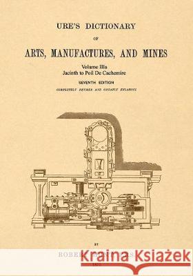 Ure's Dictionary of Arts, Manufactures and Mines; Volume IIIa: Jacinth to Poil De Cachemire Hunt, Robert 9781542102391