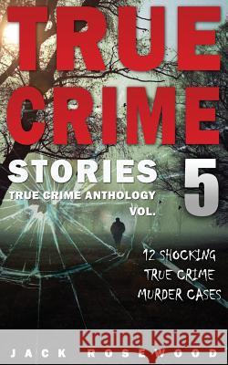 True Crime Stories Volume 5: 12 Shocking True Crime Murder Cases Jack Rosewood 9781542336000 Createspace Independent Publishing Platform