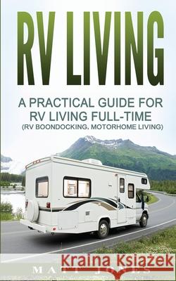 RV Living: A Practical Guide For RV Living Full-Time (Rv Boondocking, Motorhome Living) Jones, Matt 9781542345873 Createspace Independent Publishing Platform