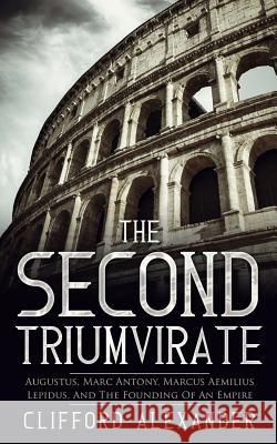 The Second Triumvirate: Augustus, Marc Antony, Marcus Aemilius Lepidus, And The Founding Of An Empire Alexander, Clifford 9781542398510