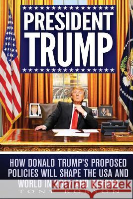 President Trump: How Donald Trump's Proposed Policies Will Shape the USA and World in 2017 and Beyond Tony Robson 9781542401401 Createspace Independent Publishing Platform