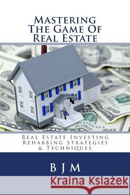 Mastering the Game of Real Estate: Real Estate Investing Rehabbing Strategies & Techniques B. J. M 9781542407687 Createspace Independent Publishing Platform