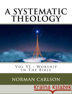 A Systematic Theology: Vol VI - Worship In The Bible Carlson, Norman E. 9781542413091 Createspace Independent Publishing Platform