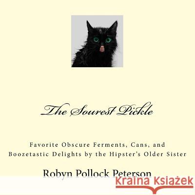 The Sourest Pickle: Favorite Obscure Ferments, Cans, and Boozetastic Delights by the Hipster's Older Sister Robyn Pollock Peterson 9781542417532 Createspace Independent Publishing Platform