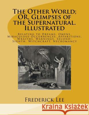The Other World; OR, Glimpses of the Supernatural. Illustrated: Relating to Dreams, Omens, Miraculous Occurrences, Apparitions, Wraiths, Warnings, Sec Lee, Frederick George 9781542419024