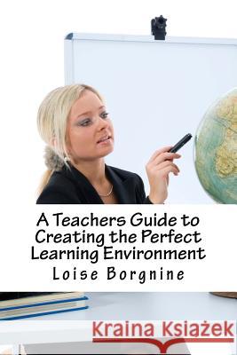A Teachers Guide to Creating the Perfect Learning Environment Loise Borgnine 9781542441728 Createspace Independent Publishing Platform