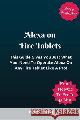 Alexa On Fire Tablets: This Guide Gives You Just What You Need To Operate Alexa On Any Fire Tablet Like A Pro! Pharm Ibrahim 9781542444019 Createspace Independent Publishing Platform