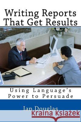 Writing Reports That Get Results: Using Language's Power to Persuade Mr Ian Douglas 9781542457781 Createspace Independent Publishing Platform