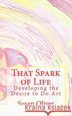 That Spark of Life -: Developing the Desire to Do Art Susan Oliver 9781542463966