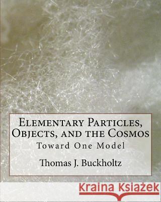 Elementary Particles, Objects, and the Cosmos: Toward One Model Dr Thomas J. Buckholtz 9781542486774