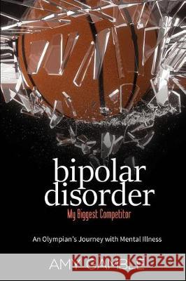 Bipolar Disorder, My Biggest Competitor: An Olympian's Journey with Mental Illness Amy J. Gamble 9781542541107 Createspace Independent Publishing Platform