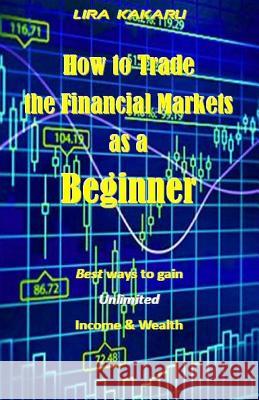 How to Trade the Financial Markets as a Beginner: Best Ways to Gain Unlimited Income & Wealth Lira Kakaru 9781542549806 Createspace Independent Publishing Platform