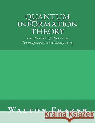 Quantum Information Theory: The Future of Quantum Cryptography and Computing Walton Frazer 9781542578332 Createspace Independent Publishing Platform