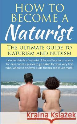 How to Become a Naturist: The Ultimate Guide to Naturism and Nudism Kelly Dixon 9781542593526 Createspace Independent Publishing Platform