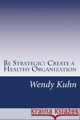 Be Strategic: Create a Healthy Organization Wendy L. Kuhn 9781542595476 Createspace Independent Publishing Platform