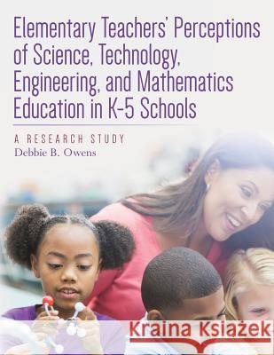 Elementary Teachers' Perceptions of Science, Technology, Engineering, and Mathematics Education in K-5 Schools: A Research Study Debbie B. Owens 9781542596961