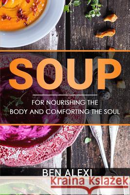 Soups: For Nourishing the Body and Comforting the Soul Ben Alexi 9781542614351 Createspace Independent Publishing Platform