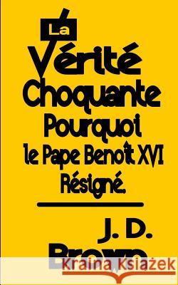 La Vérité Choquante Pourquoi le Pape Benoît XVI Resigné Brown, J. D. 9781542618465 Createspace Independent Publishing Platform