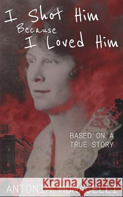 I Shot Him Because I Loved Him: Based on a True Story Antonia Monacelli 9781542699051 Createspace Independent Publishing Platform