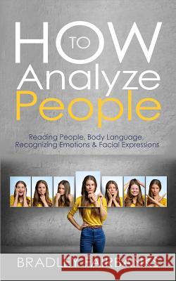 How to Analyze People: Reading People, Body Language, Recognizing Emotions & Facial Expressions Bradley Fairbanks 9781542703192 Createspace Independent Publishing Platform