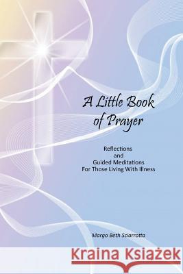 A Little Book of Prayer: Reflections and Guided Meditations For Those Living With Illness Sciarrotta, Margo Beth 9781542711555 Createspace Independent Publishing Platform