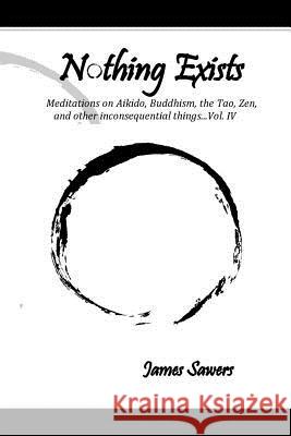 Nothing Exists: Meditations on Aikido, Buddhism, the Tao, Zen, and other inconsequential things...Vol. IV Sawers, James 9781542719094 Createspace Independent Publishing Platform