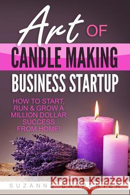 Art Of Candle Making Business Startup: How to Start, Run & Grow a Million Dollar Success From Home! Carpenter, Suzanne 9781542719605 Createspace Independent Publishing Platform