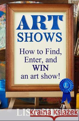Art Shows - How to Find, Enter, and Win an Art Show! Lisa Shea 9781542733342 Createspace Independent Publishing Platform