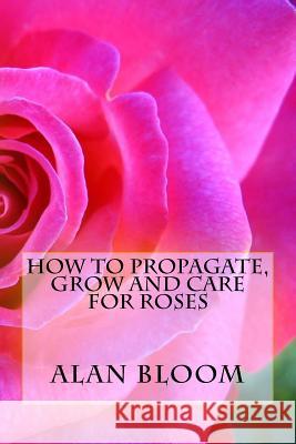 How to Propagate, Grow and Care For Roses: Old Fashioned Know-How for Modern Day Growers Bloom, Alan 9781542736879 Createspace Independent Publishing Platform
