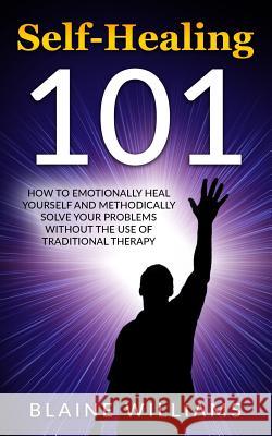 Self Healing 101: How To Emotionally Heal Yourself And Methodically Solve Your Problems Without The Use Of Traditional Therapy Williams, Blaine 9781542740517