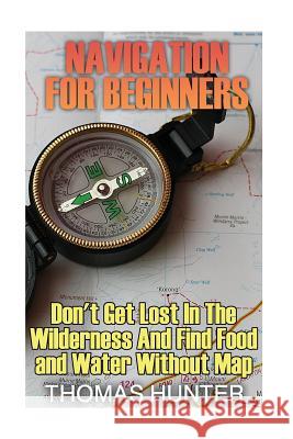 Navigation for Beginners: Don't Get Lost In The Wilderness And Find Food and Water Without Map: (Prepper's Guide, Survival Guide, Alternative Me Hunter, Thomas 9781542751001