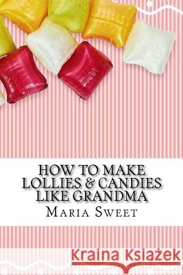 How to Make Lollies & Candies Like Grandma: Old-Fashioned Candy Recipes for Modern Day Cooks Maria Sweet 9781542754293 Createspace Independent Publishing Platform