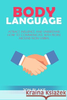 Body Language: Attract, Influence and Understand How to Communicate with People Around Non-Verbal Jon Blake 9781542766326 Createspace Independent Publishing Platform