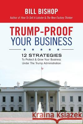 Trump-Proof Your Business: 12 Strategies To Protect & Grow Your Business Under The Trump Administration Bill Bishop 9781542768085 Createspace Independent Publishing Platform