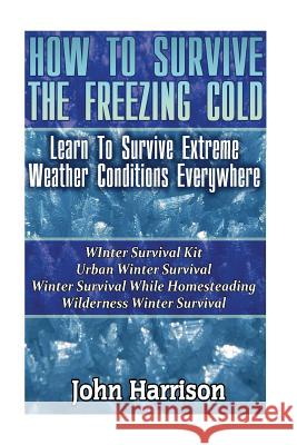 How To Survive The Freezing Cold: Learn To Survive Extreme Weather Conditions Everywhere: (Prepper's Guide, Survival Guide, Alternative Medicine, Emer Harrison, John 9781542778725