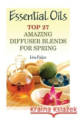 Essential Oils: Top 27 Amazing Diffuser Blends For Spring: (Aromatherapy, Beauty Tips) Fuller, Lisa 9781542795319