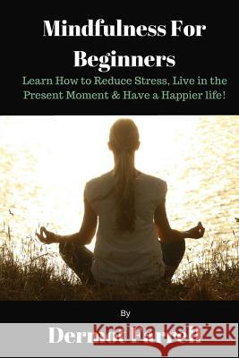 Mindfulness for Beginners: Learn How to Reduce Stress, Live in the Present Moment & Have a Happier Life! MR Dermot Farrell 9781542796200 Createspace Independent Publishing Platform