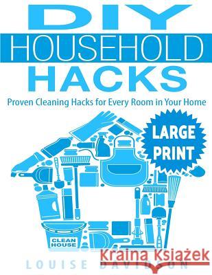 DIY Household Hacks ***Large Print Edition***: Proven Cleaning Hacks for Every Room in Your Home: Easy DIY All Natural Cleaning Product Louise Davidson 9781542801102 Createspace Independent Publishing Platform