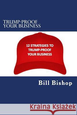 Trump-Proof Your Business v1: 12 Strategies To Protect & Grow Your Business Under The Trump Administration Bill Bishop 9781542817356 Createspace Independent Publishing Platform