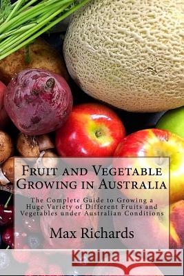 Fruit and Vegetable Growing in Australia: The Complete Guide to Growing a Huge Variety of Different Fruits and Vegetables Under Australian Conditions Max Richards 9781542827829 Createspace Independent Publishing Platform